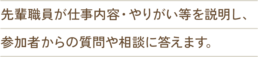 先輩職員が仕事内容・やりがい等をご説明し、参加者からの質問や相談にお答えします。