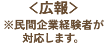広報 ※民間企業経験者が対応します。